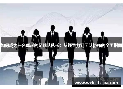 如何成为一名卓越的足球队队长:从领导力到团队协作的全面指南 如何成为一名卓越的足球队队长:从领导力到团队协作的全面指南