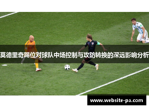 莫德里奇踢位对球队中场控制与攻防转换的深远影响分析 莫德里奇踢位对球队中场控制与攻防转换的深远影响分析