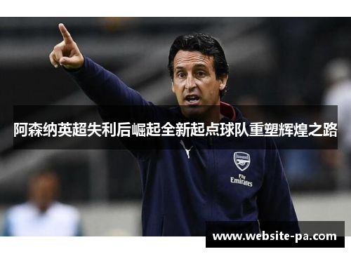 阿森纳英超失利后崛起全新起点球队重塑辉煌之路 阿森纳英超失利后崛起全新起点球队重塑辉煌之路