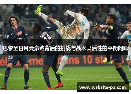 巴黎圣日耳曼豪购背后的挑战与战术灵活性的平衡问题