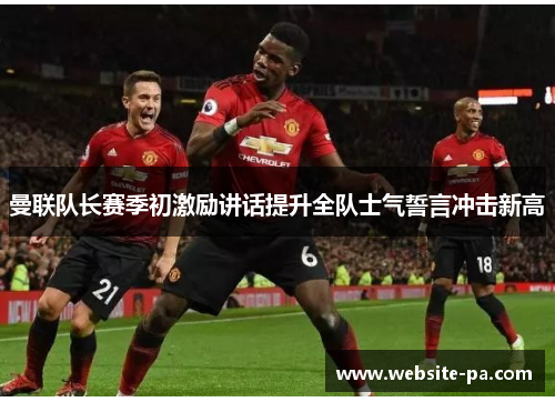 曼联队长赛季初激励讲话提升全队士气誓言冲击新高 曼联队长赛季初激励讲话提升全队士气誓言冲击新高