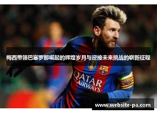 梅西带领巴塞罗那崛起的辉煌岁月与迎接未来挑战的崭新征程 梅西带领巴塞罗那崛起的辉煌岁月与迎接未来挑战的崭新征程