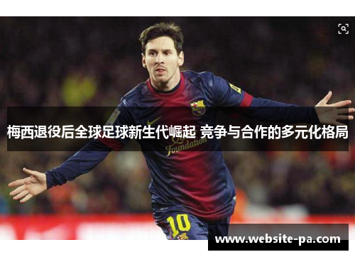 梅西退役后全球足球新生代崛起 竞争与合作的多元化格局 梅西退役后全球足球新生代崛起 竞争与合作的多元化格局