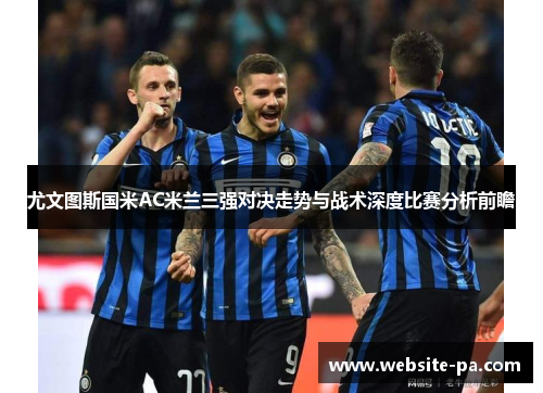 尤文图斯国米AC米兰三强对决走势与战术深度比赛分析前瞻 尤文图斯国米AC米兰三强对决走势与战术深度比赛分析前瞻