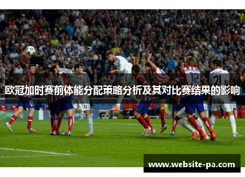 欧冠加时赛前体能分配策略分析及其对比赛结果的影响