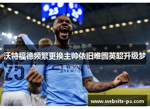 沃特福德频繁更换主帅依旧难圆英超升级梦 沃特福德频繁更换主帅依旧难圆英超升级梦