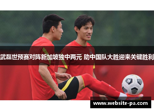 武磊世预赛对阵新加坡独中两元 助中国队大胜迎来关键胜利 武磊世预赛对阵新加坡独中两元 助中国队大胜迎来关键胜利